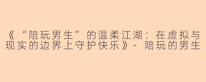 《“陪玩男生”的温柔江湖：在虚拟与现实的边界上守护快乐》-陪玩的男生