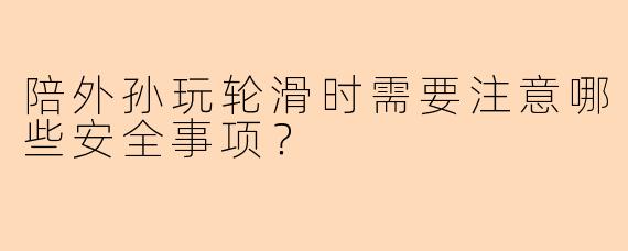陪外孙玩轮滑时需要注意哪些安全事项？