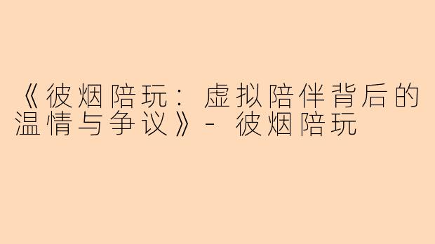 《彼烟陪玩：虚拟陪伴背后的温情与争议》-彼烟陪玩