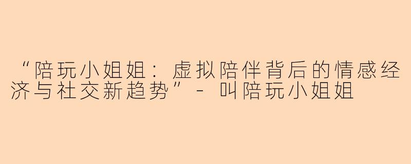 “陪玩小姐姐：虚拟陪伴背后的情感经济与社交新趋势”-叫陪玩小姐姐