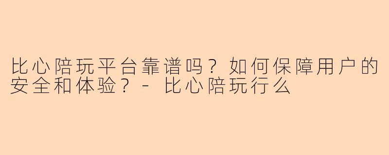 比心陪玩平台靠谱吗？如何保障用户的安全和体验？-比心陪玩行么