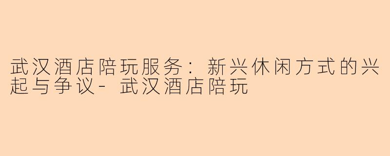 武汉酒店陪玩服务：新兴休闲方式的兴起与争议-武汉酒店陪玩