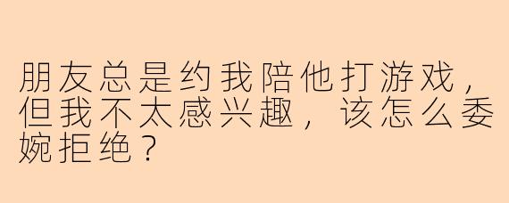 朋友总是约我陪他打游戏，但我不太感兴趣，该怎么委婉拒绝？