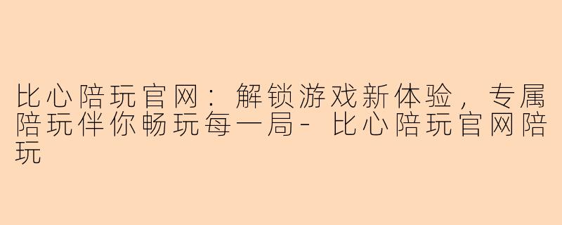 比心陪玩官网：解锁游戏新体验，专属陪玩伴你畅玩每一局-比心陪玩官网陪玩