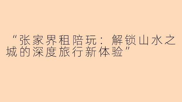 “张家界租陪玩：解锁山水之城的深度旅行新体验”