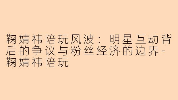 鞠婧祎陪玩风波：明星互动背后的争议与粉丝经济的边界-鞠婧祎陪玩