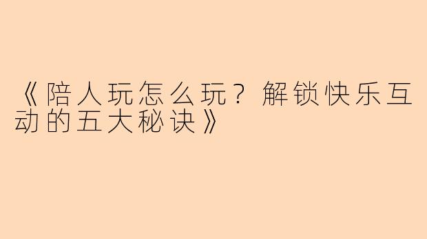 《陪人玩怎么玩？解锁快乐互动的五大秘诀》