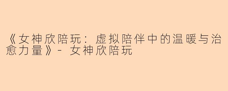 《女神欣陪玩：虚拟陪伴中的温暖与治愈力量》-女神欣陪玩