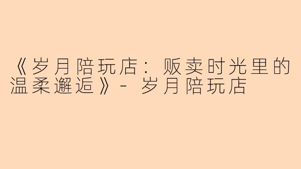 《岁月陪玩店：贩卖时光里的温柔邂逅》-岁月陪玩店