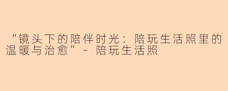 “镜头下的陪伴时光：陪玩生活照里的温暖与治愈”-陪玩生活照