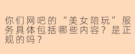 你们网吧的“美女陪玩”服务具体包括哪些内容?是正规的吗?