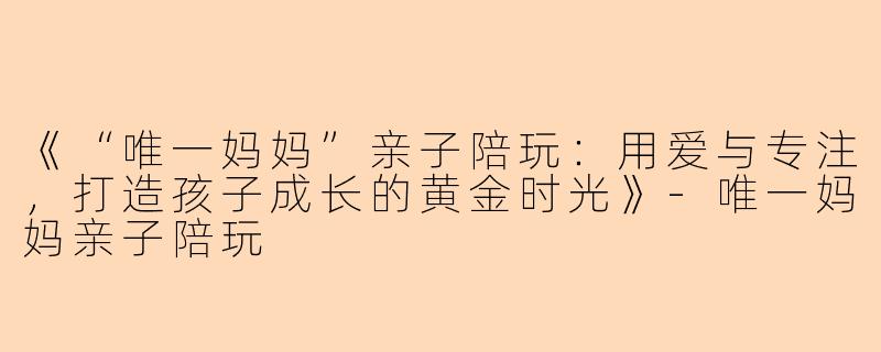 《“唯一妈妈”亲子陪玩：用爱与专注，打造孩子成长的黄金时光》-唯一妈妈亲子陪玩