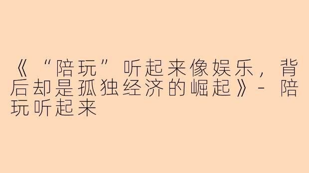 《“陪玩”听起来像娱乐，背后却是孤独经济的崛起》-陪玩听起来