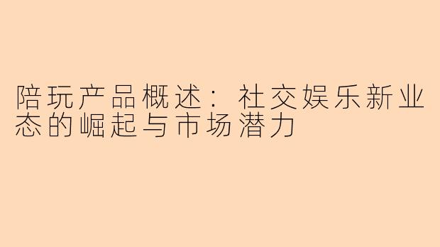 陪玩产品概述：社交娱乐新业态的崛起与市场潜力