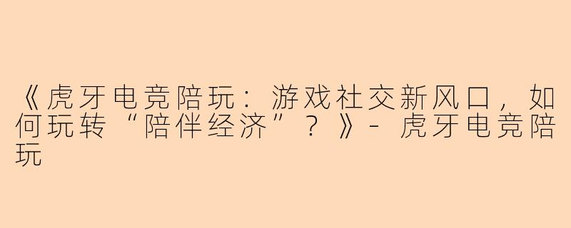 《虎牙电竞陪玩：游戏社交新风口，如何玩转“陪伴经济”？》-虎牙电竞陪玩