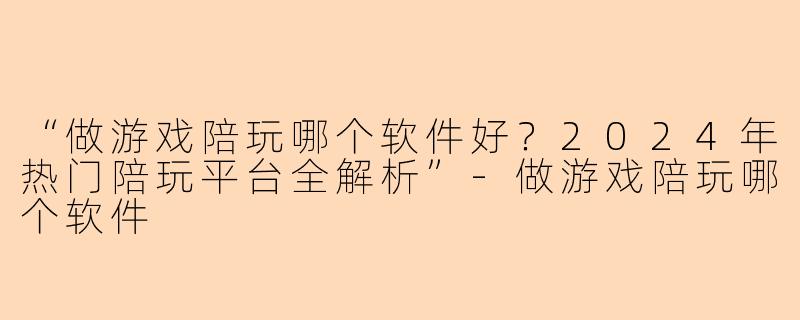 “做游戏陪玩哪个软件好？2024年热门陪玩平台全解析”-做游戏陪玩哪个软件