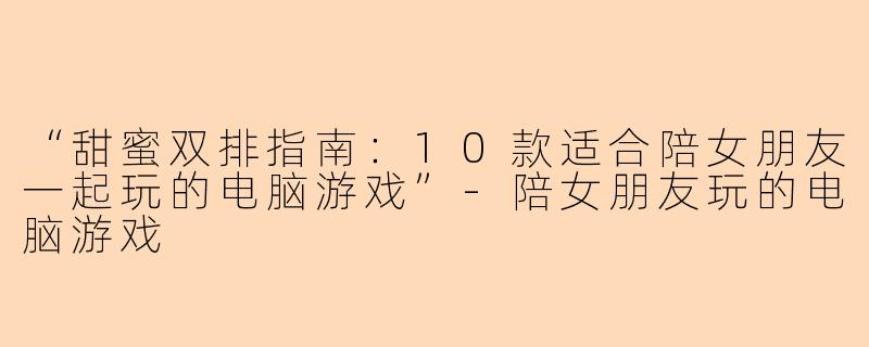 “甜蜜双排指南：10款适合陪女朋友一起玩的电脑游戏”-陪女朋友玩的电脑游戏