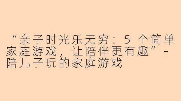 “亲子时光乐无穷：5个简单家庭游戏，让陪伴更有趣”-陪儿子玩的家庭游戏