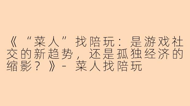《“菜人”找陪玩：是游戏社交的新趋势，还是孤独经济的缩影？》