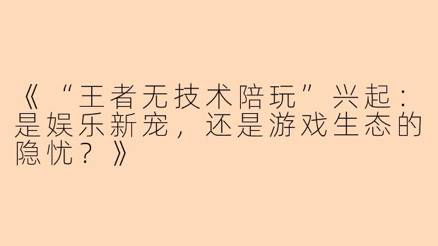 《“王者无技术陪玩”兴起：是娱乐新宠，还是游戏生态的隐忧？》