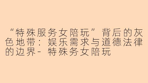“特殊服务女陪玩”背后的灰色地带：娱乐需求与道德法律的边界-特殊务女陪玩