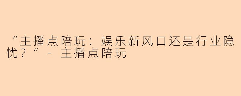 “主播点陪玩：娱乐新风口还是行业隐忧？”-主播点陪玩