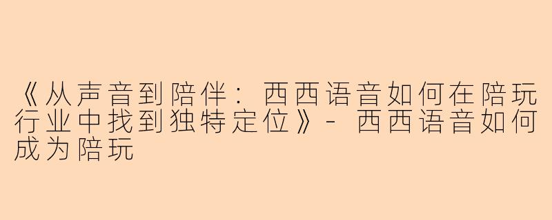 《从声音到陪伴：西西语音如何在陪玩行业中找到独特定位》-西西语音如何成为陪玩