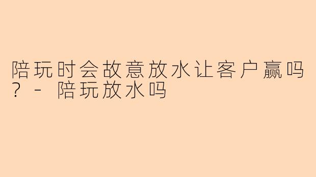 陪玩时会故意放水让客户赢吗？-陪玩放水吗