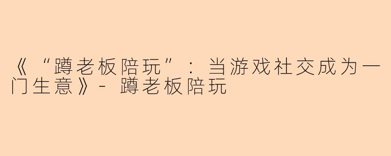 《“蹲老板陪玩”：当游戏社交成为一门生意》-蹲老板陪玩