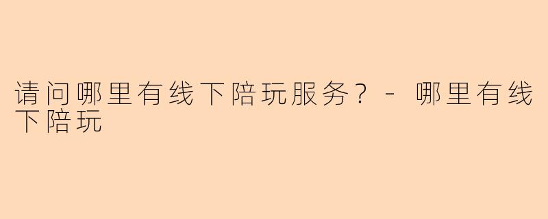 请问哪里有线下陪玩服务？-哪里有线下陪玩