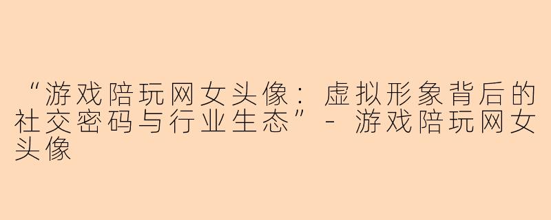 “游戏陪玩网女头像：虚拟形象背后的社交密码与行业生态”-游戏陪玩网女头像