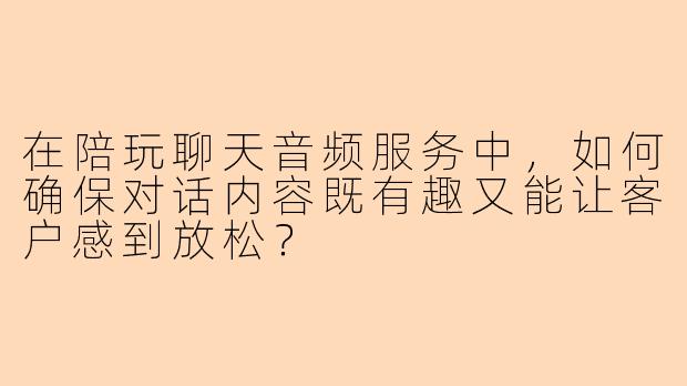 在陪玩聊天音频服务中，如何确保对话内容既有趣又能让客户感到放松？