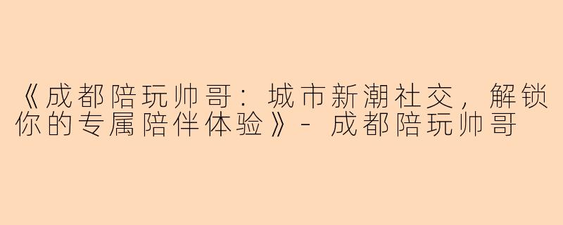 《成都陪玩帅哥：城市新潮社交，解锁你的专属陪伴体验》-成都陪玩帅哥