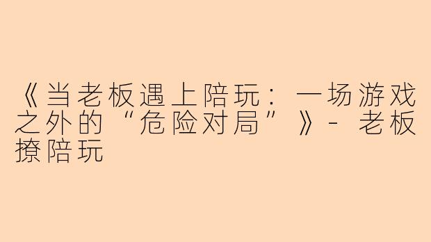 《当老板遇上陪玩：一场游戏之外的“危险对局”》-老板撩陪玩