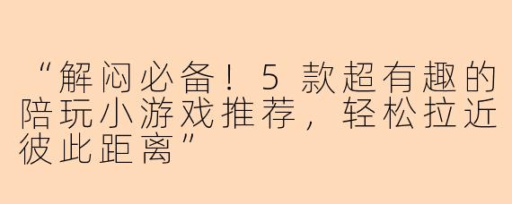 “解闷必备！5款超有趣的陪玩小游戏推荐，轻松拉近彼此距离”