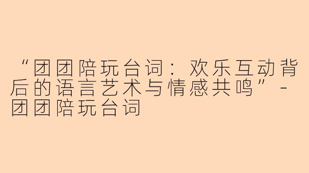 “团团陪玩台词：欢乐互动背后的语言艺术与情感共鸣”-团团陪玩台词