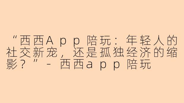 “西西App陪玩：年轻人的社交新宠，还是孤独经济的缩影？”-西西app陪玩