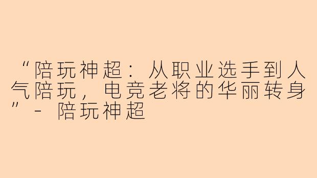 “陪玩神超：从职业选手到人气陪玩，电竞老将的华丽转身”-陪玩神超