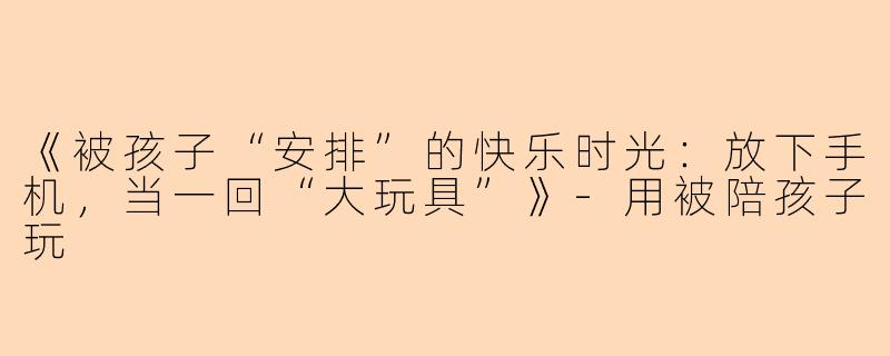 《被孩子“安排”的快乐时光：放下手机，当一回“大玩具”》-用被陪孩子玩
