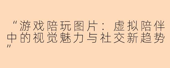 “游戏陪玩图片：虚拟陪伴中的视觉魅力与社交新趋势”