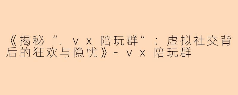 《揭秘“.vx陪玩群”：虚拟社交背后的狂欢与隐忧》-vx陪玩群