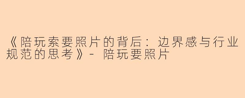 《陪玩索要照片的背后：边界感与行业规范的思考》-陪玩要照片