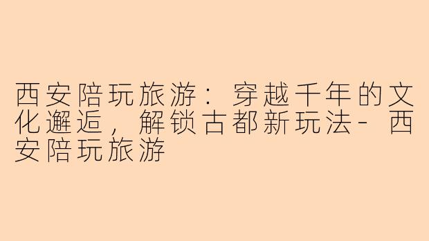 西安陪玩旅游：穿越千年的文化邂逅，解锁古都新玩法-西安陪玩旅游