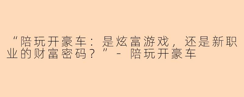 “陪玩开豪车：是炫富游戏，还是新职业的财富密码？”-陪玩开豪车