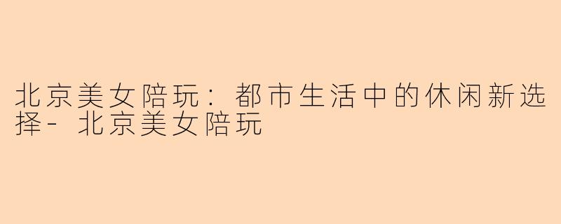 北京美女陪玩：都市生活中的休闲新选择-北京美女陪玩