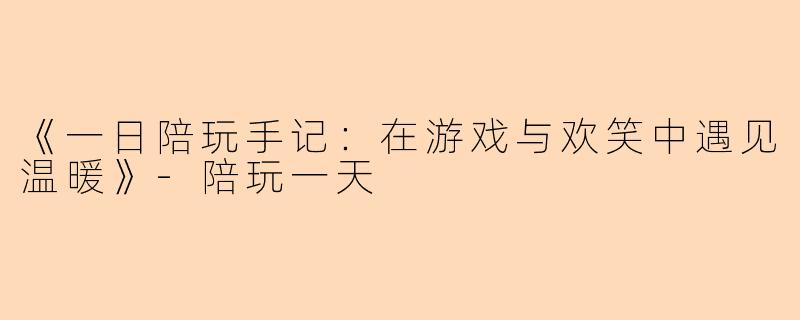 《一日陪玩手记：在游戏与欢笑中遇见温暖》-陪玩一天