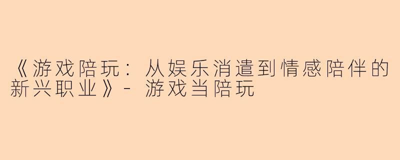 《游戏陪玩：从娱乐消遣到情感陪伴的新兴职业》-游戏当陪玩