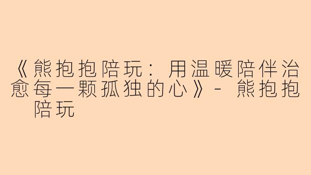 《熊抱抱陪玩：用温暖陪伴治愈每一颗孤独的心》-熊抱抱 陪玩