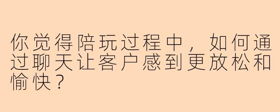 你觉得陪玩过程中，如何通过聊天让客户感到更放松和愉快？