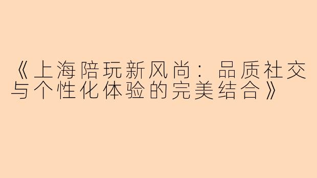 《上海陪玩新风尚:品质社交与个性化体验的完美结合》
